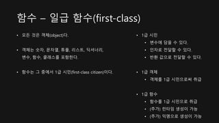 함수 – 일급 함수(first-class)
• 모든 것은 객체(object)다.
• 객체는 숫자, 문자열, 튜플, 리스트, 딕셔너리,
변수, 함수, 클래스를 포함한다.
• 함수는 그 중에서 1급 시민(first-class citizen)이다.
• 1급 시민
• 변수에 담을 수 있다.
• 인자로 전달할 수 있다.
• 반환 값으로 전달할 수 있다.
• 1급 객체
• 객체를 1급 시민으로써 취급
• 1급 함수
• 함수를 1급 시민으로 취급
• (추가) 런타임 생성이 가능
• (추가) 익명으로 생성이 가능
 