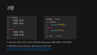 if문
1
2
3
4
5
6
7
8
if 조건문:
수행할 문장1
수행할 문장2
...
else:
수행할 문장A
수행할 문장B
... cs
1
2
3
4
5
6
7
money = True
if money:
print("택시를")
else:
print("가라")
# 출력 : 택시를
cs
※ 요즘 파이썬 커뮤니티에서는 들여쓰기를 할 때 공백(Spacebar) 4개를 사용하는 것을 권장한다.
※ PEP8(Python Enhance Proposal) : Style Guide for Python Code
https://www.python.org/dev/peps/pep-0008/#tabs-or-spaces
https://www.python.org/dev/peps/pep-0008/#indentation
 