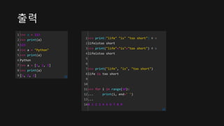출력
1
2
3
4
5
6
7
8
9
>>> a = 123
>>> print(a)
123
>>> a = "Python"
>>> print(a)
Python
>>> a = [1, 2, 3]
>>> print(a)
[1, 2, 3] cs
1
2
3
4
5
6
7
8
9
10
11
12
13
14
>>> print("life" "is" "too short") # ①
lifeistoo short
>>> print("life"+"is"+"too short") # ②
lifeistoo short
>>> print("life", "is", "too short")
life is too short
>>> for i in range(10):
... print(i, end=' ')
...
0 1 2 3 4 5 6 7 8 9
cs
 