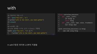 with
1
2
3
4
5
6
7
8
9
# 일반적인 파일 쓰기
f = open("foo.txt", 'w')
f.write("Life is too short, you need python")
f.close()
# with를 사용
# with 블록을 나가는 순간 f.close() 호출됨
with open("foo.txt", "w") as f:
f.write("Life is too short, you need python")
cs
※ with구문은 파이썬 2.5부터 지원됨
1
2
3
4
5
6
7
8
9
class controlled_execution:
def __enter__(self):
set things up
return thing
def __exit__(self, type, value, traceback):
tear things down
with controlled_execution() as thing:
some code using thing cs
 