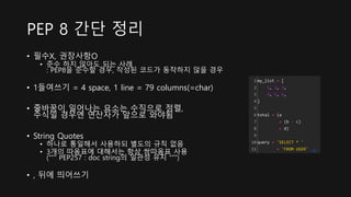 • 필수X, 권장사항O
• 준수 하지 않아도 되는 사례
: PEP8을 준수할 경우, 작성된 코드가 동작하지 않을 경우
• 1들여쓰기 = 4 space, 1 line = 79 columns(=char)
• 줄바꿈이 일어나는 요소는 수직으로 정렬,
수식일 경우엔 연산자가 앞으로 와야됨
• String Quotes
• 하나로 통일해서 사용하되 별도의 규칙 없음
• 3개의 따옴표에 대해서는 항상 쌍따옴표 사용
(“”” PEP257 : doc string의 일관성 유지 “””)
• , 뒤에 띄어쓰기
PEP 8 간단 정리
1
2
3
4
5
6
7
8
9
10
11
my_list = [
1, 2, 3,
4, 5, 6,
]
total = (a
+ (b - c)
+ d)
query = 'SELECT * '
+ 'FROM USER' cs
 