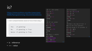 https://www.python.org/dev/peps/pep-
0008/#programming-recommendations
is?
• is : reference
• == : value
1
2
3
4
5
6
7
8
9
10
11
12
13
14
15
16
17
18
19
# -5 ~ 256 cached
>>> a = 1
>>> a is 1
True
>>> a == 1
True
# 257 not cached
>>> a = 257
>>> a is 257
False
>>> a == 257
True
# id(a) != id(257)
>>> id(a)
1264093736688
>>> id(257)
1264094572016 cs
1
2
3
4
5
6
7
8
9
10
11
12
13
14
15
16
# list(object)
>>> a = [1, 2, 3]
>>> b = a
>>> b is a
True
>>> b == a
True
# Make a new copy of list `a`
# via the slice operator,
# and assign it to variable `b`
>>> b = a[:]
>>> b is a
False
>>> b == a
True cs
 