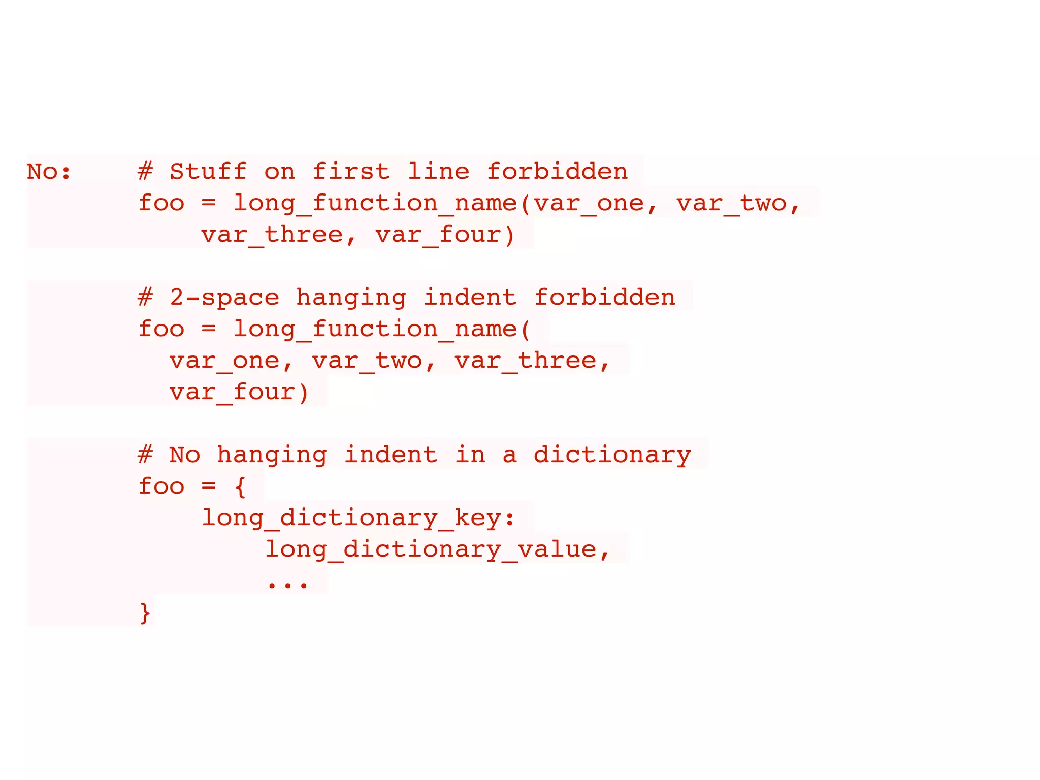 No: # Stuff on first line forbidden
foo = long_function_name(var_one, var_two,
var_three, var_four)
# 2-space hanging indent forbidden
foo = long_function_name(
var_one, var_two, var_three,
var_four)
# No hanging indent in a dictionary
foo = {
long_dictionary_key:
long_dictionary_value,
...
}
 