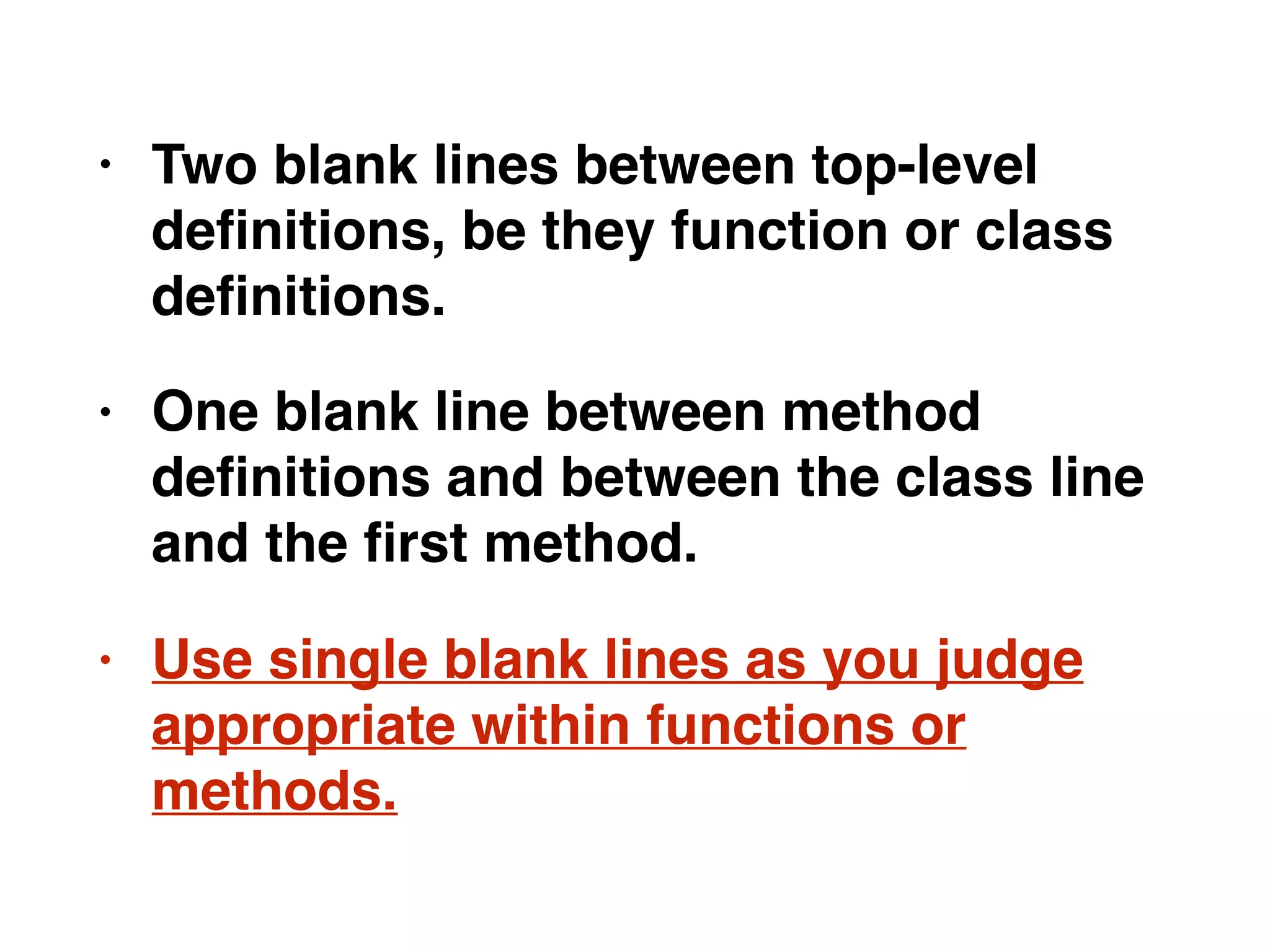 • Two blank lines between top-level
deﬁnitions, be they function or class
deﬁnitions.
• One blank line between method
deﬁnitions and between the class line
and the ﬁrst method.
• Use single blank lines as you judge
appropriate within functions or
methods.
 