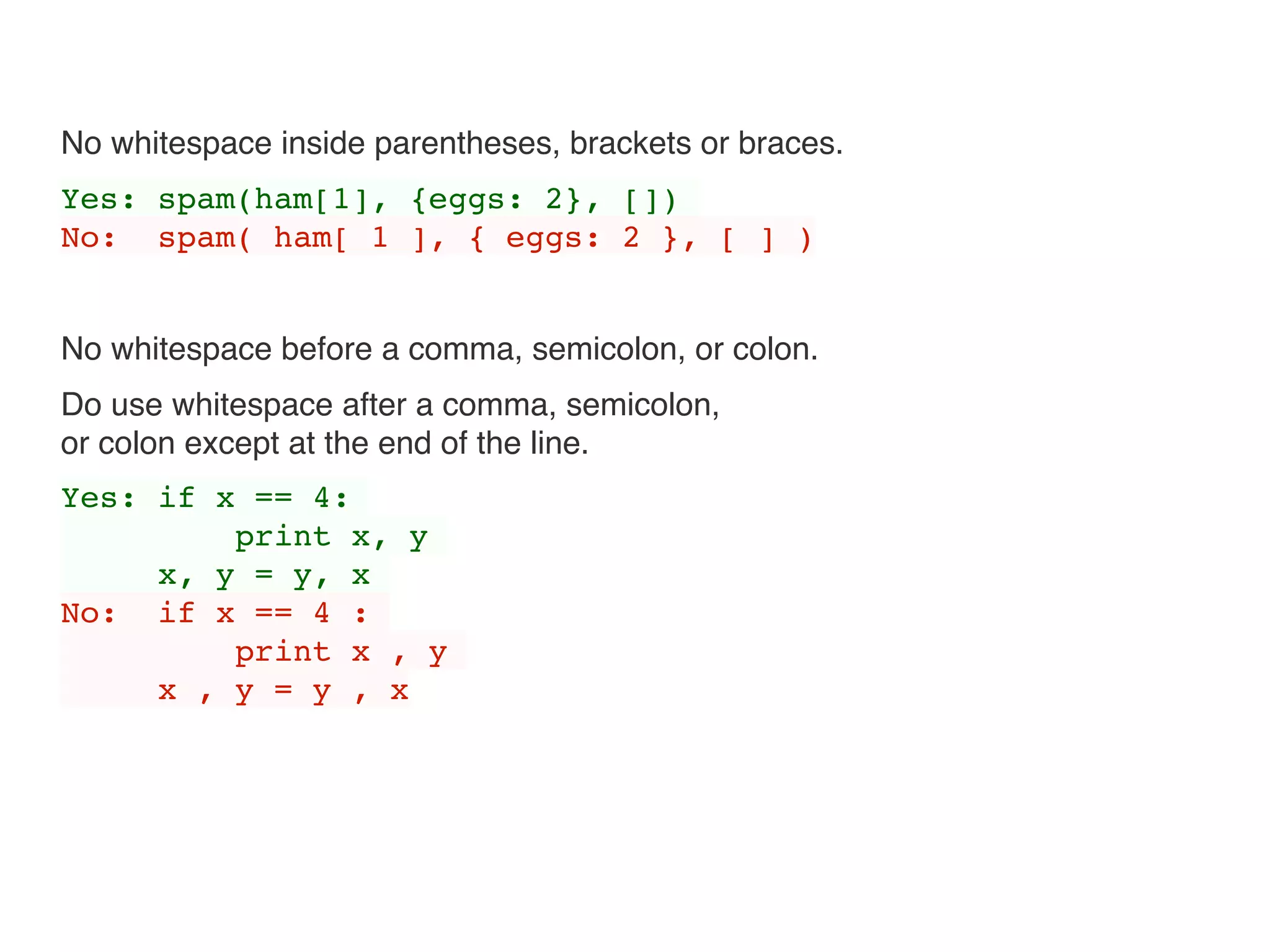 No whitespace inside parentheses, brackets or braces.
Yes: spam(ham[1], {eggs: 2}, [])
No: spam( ham[ 1 ], { eggs: 2 }, [ ] )
No whitespace before a comma, semicolon, or colon.
Do use whitespace after a comma, semicolon, 
or colon except at the end of the line.
Yes: if x == 4:
print x, y
x, y = y, x
No: if x == 4 :
print x , y
x , y = y , x
 