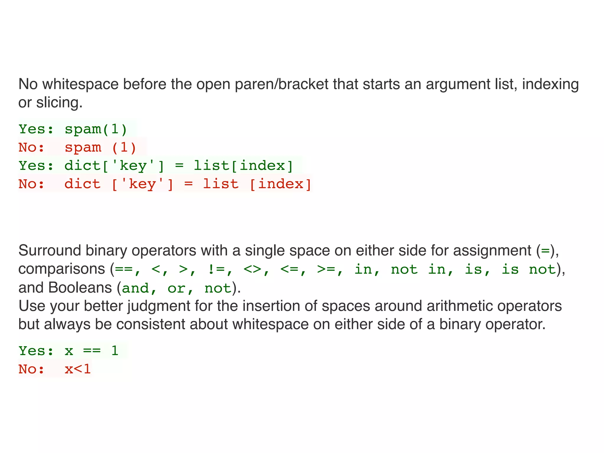 No whitespace before the open paren/bracket that starts an argument list, indexing
or slicing.
Yes: spam(1)
No: spam (1)
Yes: dict['key'] = list[index]
No: dict ['key'] = list [index]
Surround binary operators with a single space on either side for assignment (=), 
comparisons (==, <, >, !=, <>, <=, >=, in, not in, is, is not),
and Booleans (and, or, not). 
Use your better judgment for the insertion of spaces around arithmetic operators
but always be consistent about whitespace on either side of a binary operator.
Yes: x == 1
No: x<1
 
