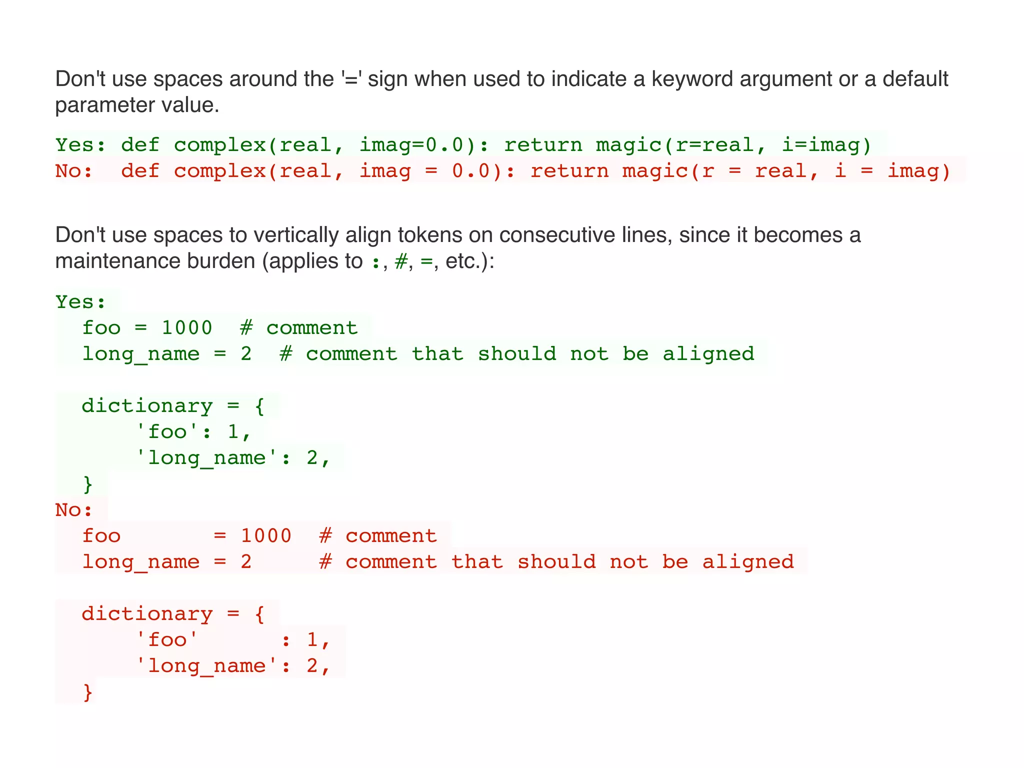 Don't use spaces around the '=' sign when used to indicate a keyword argument or a default
parameter value.
Yes: def complex(real, imag=0.0): return magic(r=real, i=imag)
No: def complex(real, imag = 0.0): return magic(r = real, i = imag)
Don't use spaces to vertically align tokens on consecutive lines, since it becomes a
maintenance burden (applies to :, #, =, etc.):
Yes:
foo = 1000 # comment
long_name = 2 # comment that should not be aligned
dictionary = {
'foo': 1,
'long_name': 2,
}
No:
foo = 1000 # comment
long_name = 2 # comment that should not be aligned
dictionary = {
'foo' : 1,
'long_name': 2,
}
 