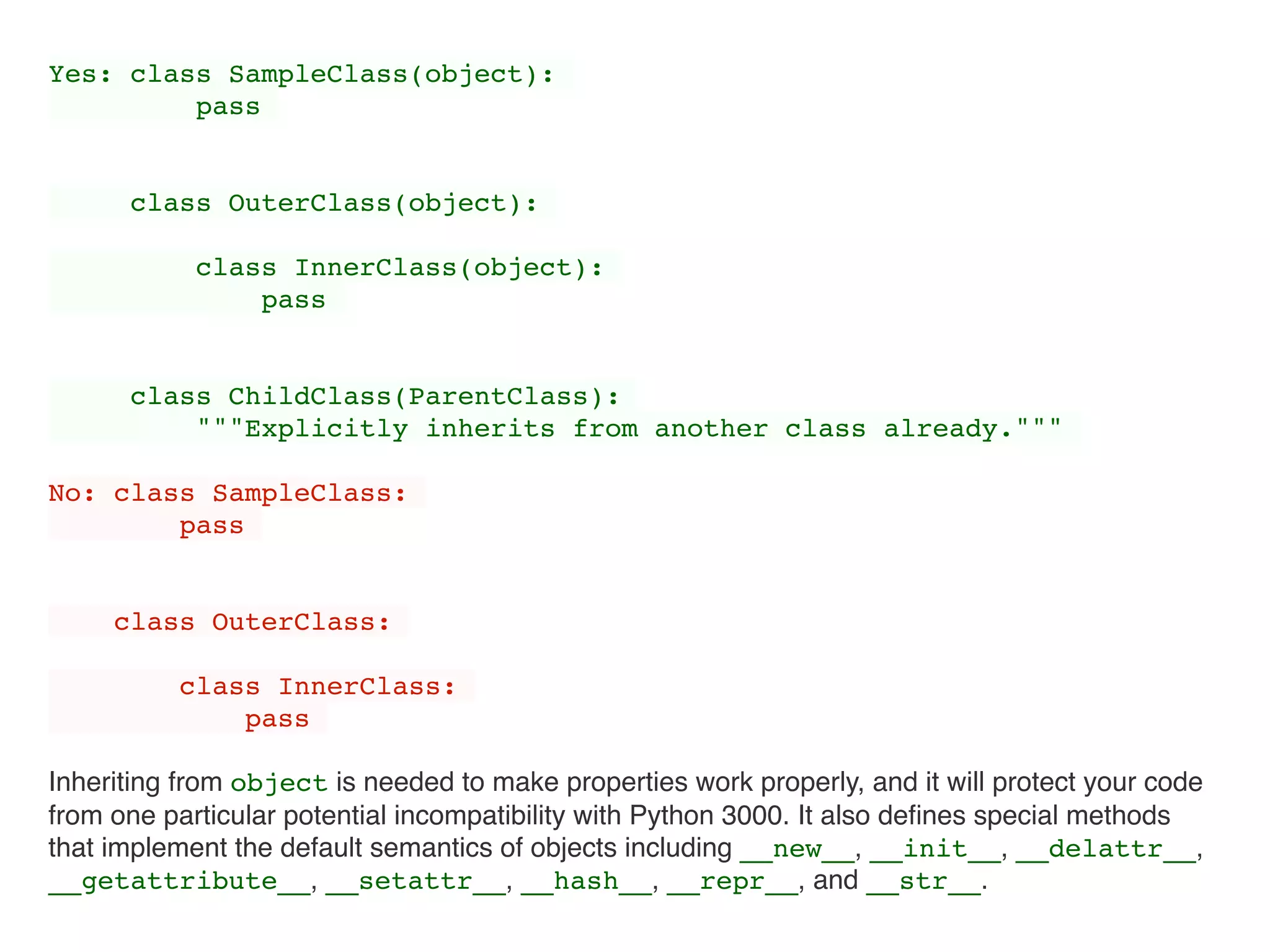 Yes: class SampleClass(object):
pass
class OuterClass(object):
class InnerClass(object):
pass
class ChildClass(ParentClass):
"""Explicitly inherits from another class already."""
No: class SampleClass:
pass
class OuterClass:
class InnerClass:
pass
Inheriting from object is needed to make properties work properly, and it will protect your code
from one particular potential incompatibility with Python 3000. It also deﬁnes special methods
that implement the default semantics of objects including __new__, __init__, __delattr__,
__getattribute__, __setattr__, __hash__, __repr__, and __str__.
 