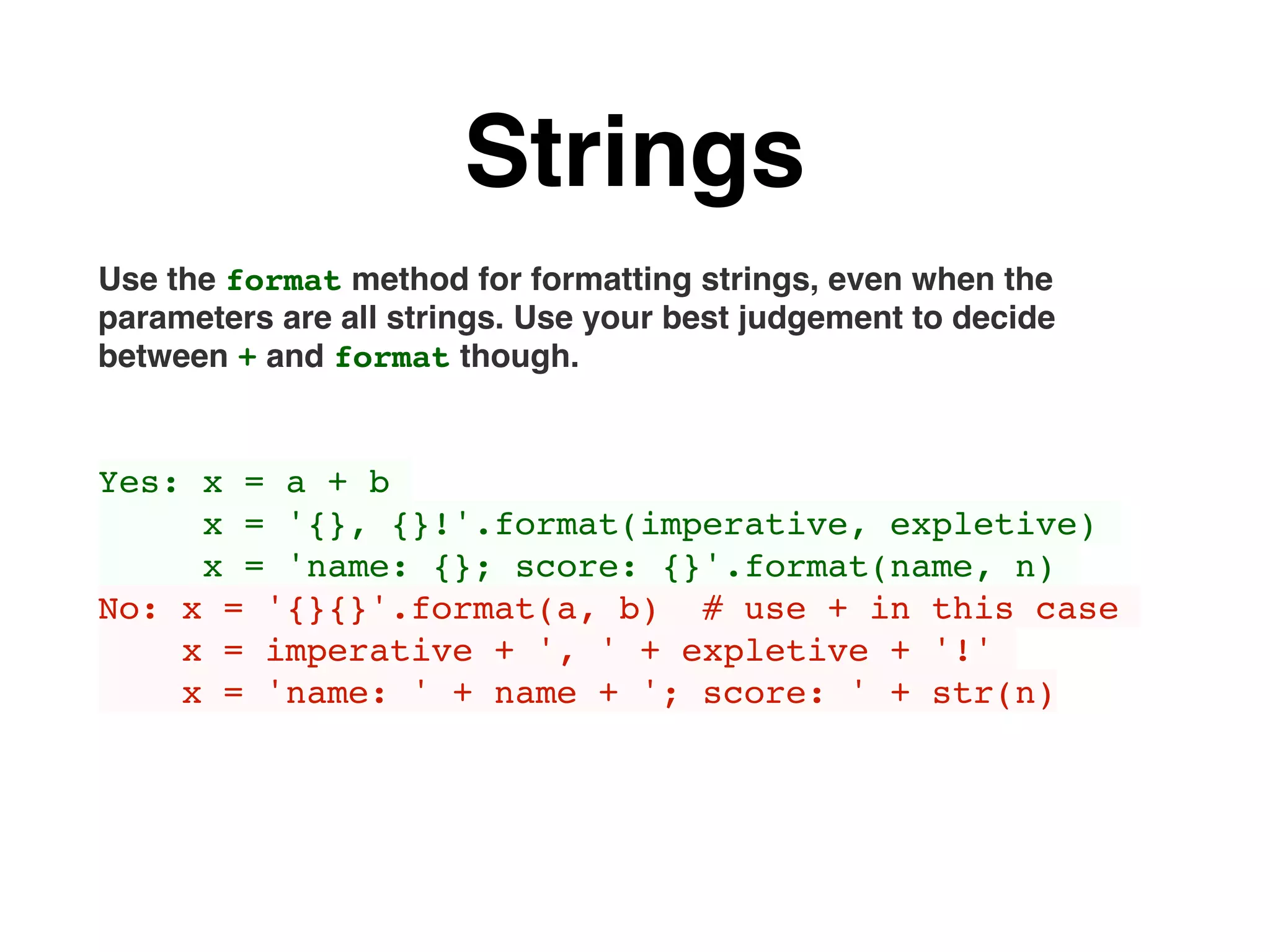 Strings
Use the format method for formatting strings, even when the
parameters are all strings. Use your best judgement to decide
between + and format though.
Yes: x = a + b
x = '{}, {}!'.format(imperative, expletive)
x = 'name: {}; score: {}'.format(name, n)
No: x = '{}{}'.format(a, b) # use + in this case
x = imperative + ', ' + expletive + '!'
x = 'name: ' + name + '; score: ' + str(n)
 
