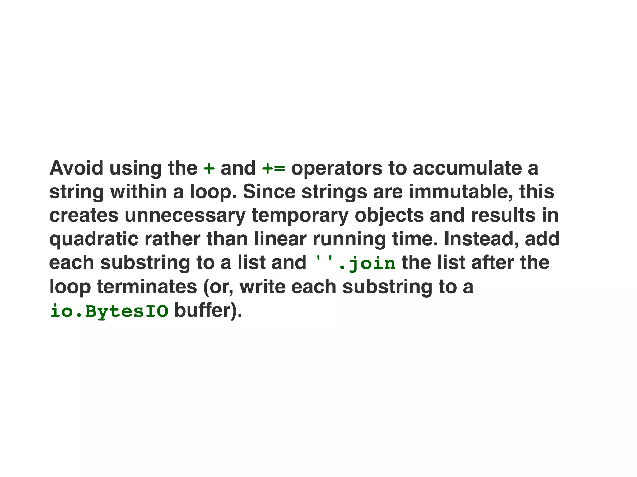 Avoid using the + and += operators to accumulate a
string within a loop. Since strings are immutable, this
creates unnecessary temporary objects and results in
quadratic rather than linear running time. Instead, add
each substring to a list and ''.join the list after the
loop terminates (or, write each substring to a
io.BytesIO buffer).
 
