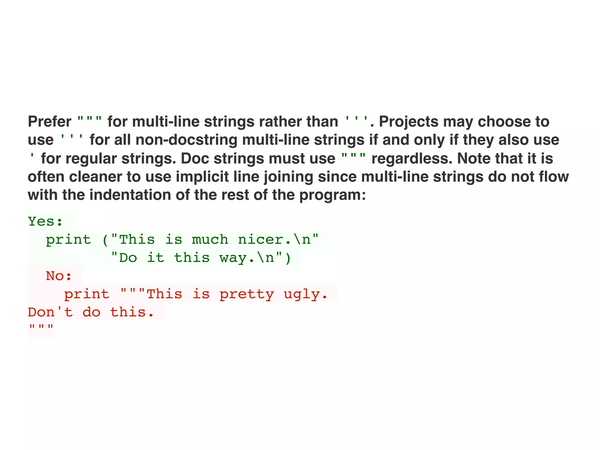 Prefer """ for multi-line strings rather than '''. Projects may choose to
use ''' for all non-docstring multi-line strings if and only if they also use
' for regular strings. Doc strings must use """ regardless. Note that it is
often cleaner to use implicit line joining since multi-line strings do not ﬂow
with the indentation of the rest of the program:
Yes:
print ("This is much nicer.n"
"Do it this way.n")
No:
print """This is pretty ugly.
Don't do this.
"""
 