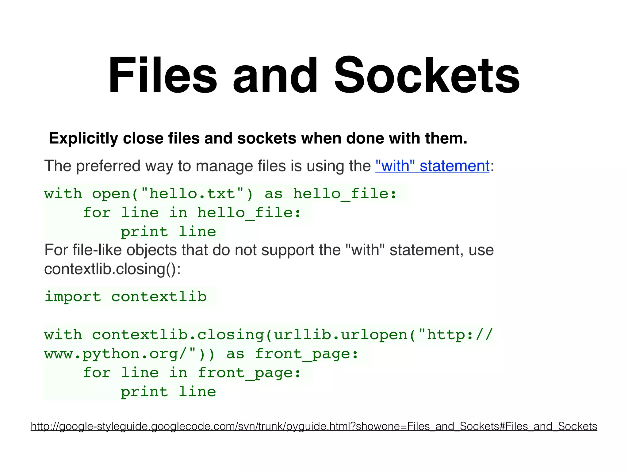 Files and Sockets
Explicitly close ﬁles and sockets when done with them.
The preferred way to manage ﬁles is using the "with" statement:
with open("hello.txt") as hello_file:
for line in hello_file:
print line
For ﬁle-like objects that do not support the "with" statement, use
contextlib.closing():
import contextlib
with contextlib.closing(urllib.urlopen("http://
www.python.org/")) as front_page:
for line in front_page:
print line
http://google-styleguide.googlecode.com/svn/trunk/pyguide.html?showone=Files_and_Sockets#Files_and_Sockets
 