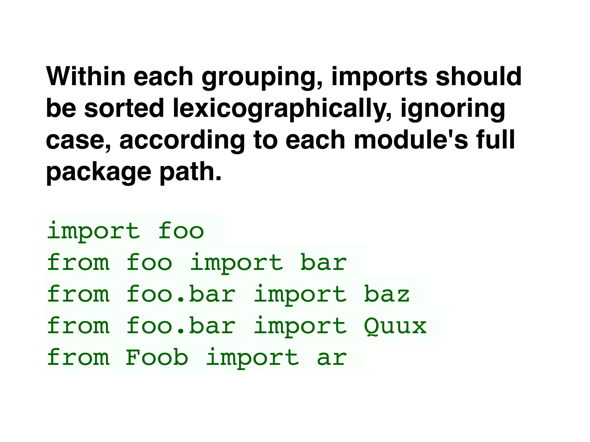 Within each grouping, imports should
be sorted lexicographically, ignoring
case, according to each module's full
package path.
import foo
from foo import bar
from foo.bar import baz
from foo.bar import Quux
from Foob import ar
 