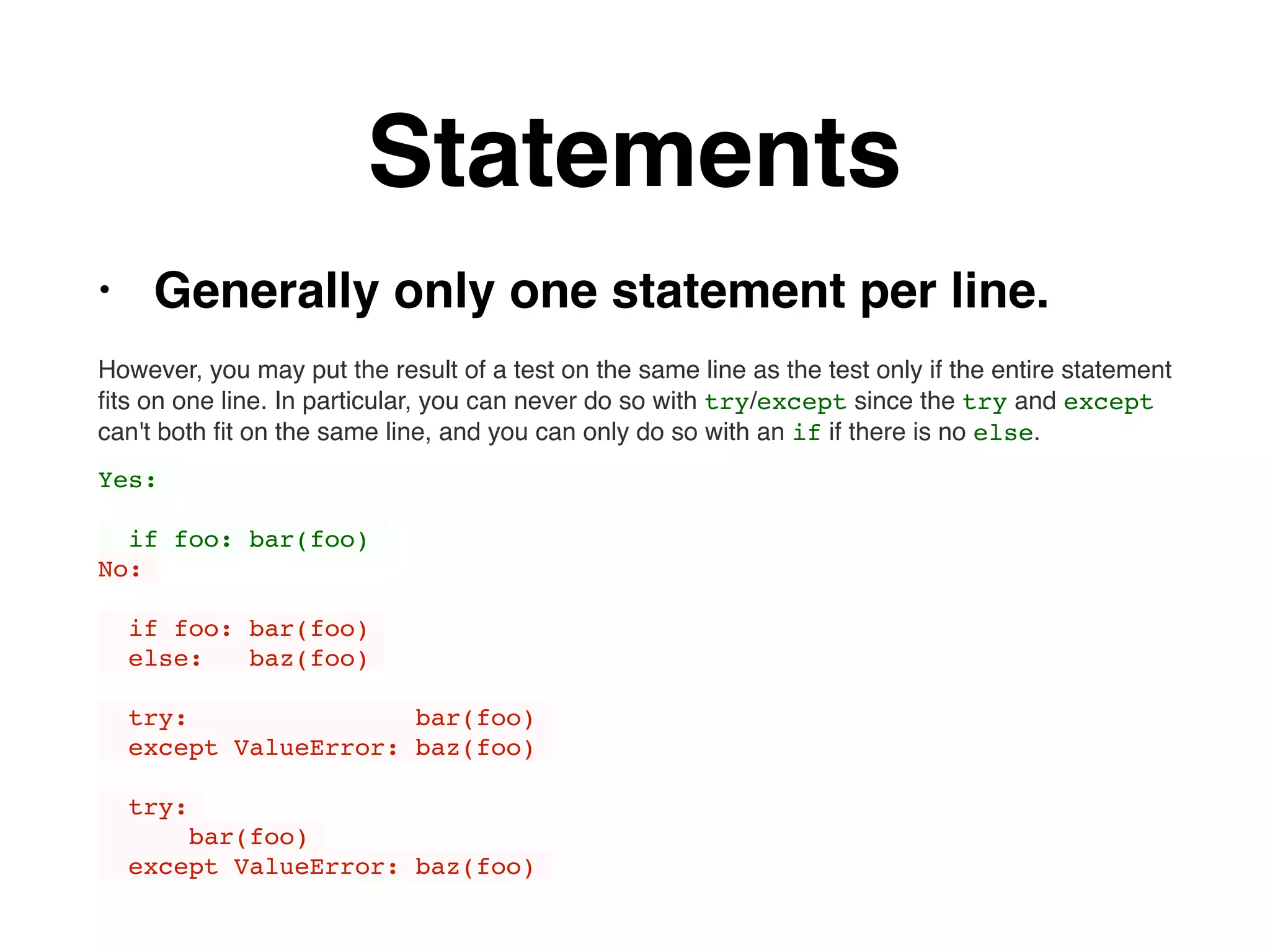 Statements
• Generally only one statement per line.
However, you may put the result of a test on the same line as the test only if the entire statement
ﬁts on one line. In particular, you can never do so with try/except since the try and except
can't both ﬁt on the same line, and you can only do so with an if if there is no else.
Yes:
if foo: bar(foo)
No:
if foo: bar(foo)
else: baz(foo)
try: bar(foo)
except ValueError: baz(foo)
try:
bar(foo)
except ValueError: baz(foo)
 