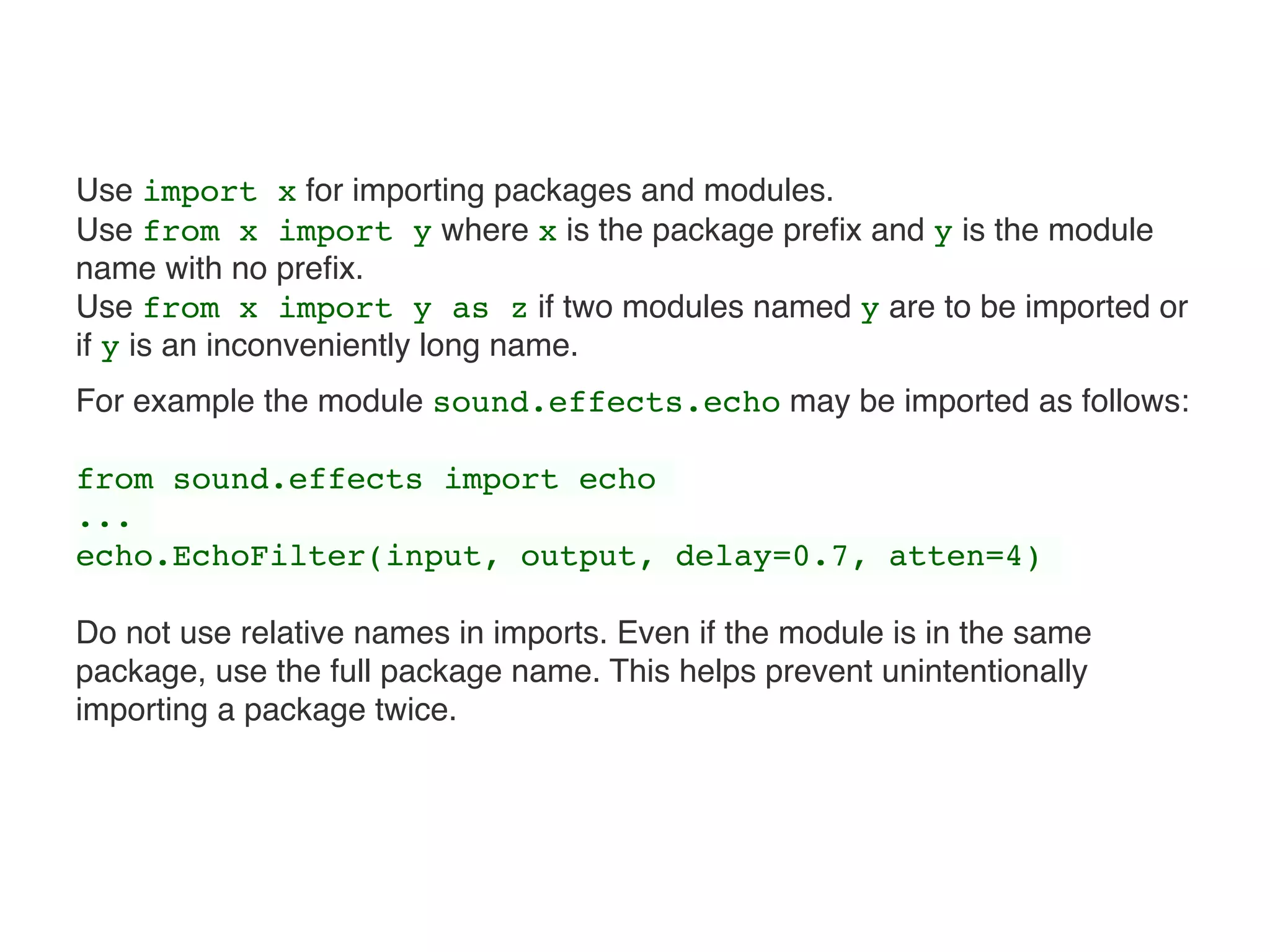 Use import x for importing packages and modules.  
Use from x import y where x is the package preﬁx and y is the module
name with no preﬁx.  
Use from x import y as z if two modules named y are to be imported or
if y is an inconveniently long name.
For example the module sound.effects.echo may be imported as follows:
from sound.effects import echo
...
echo.EchoFilter(input, output, delay=0.7, atten=4)
Do not use relative names in imports. Even if the module is in the same
package, use the full package name. This helps prevent unintentionally
importing a package twice.
 