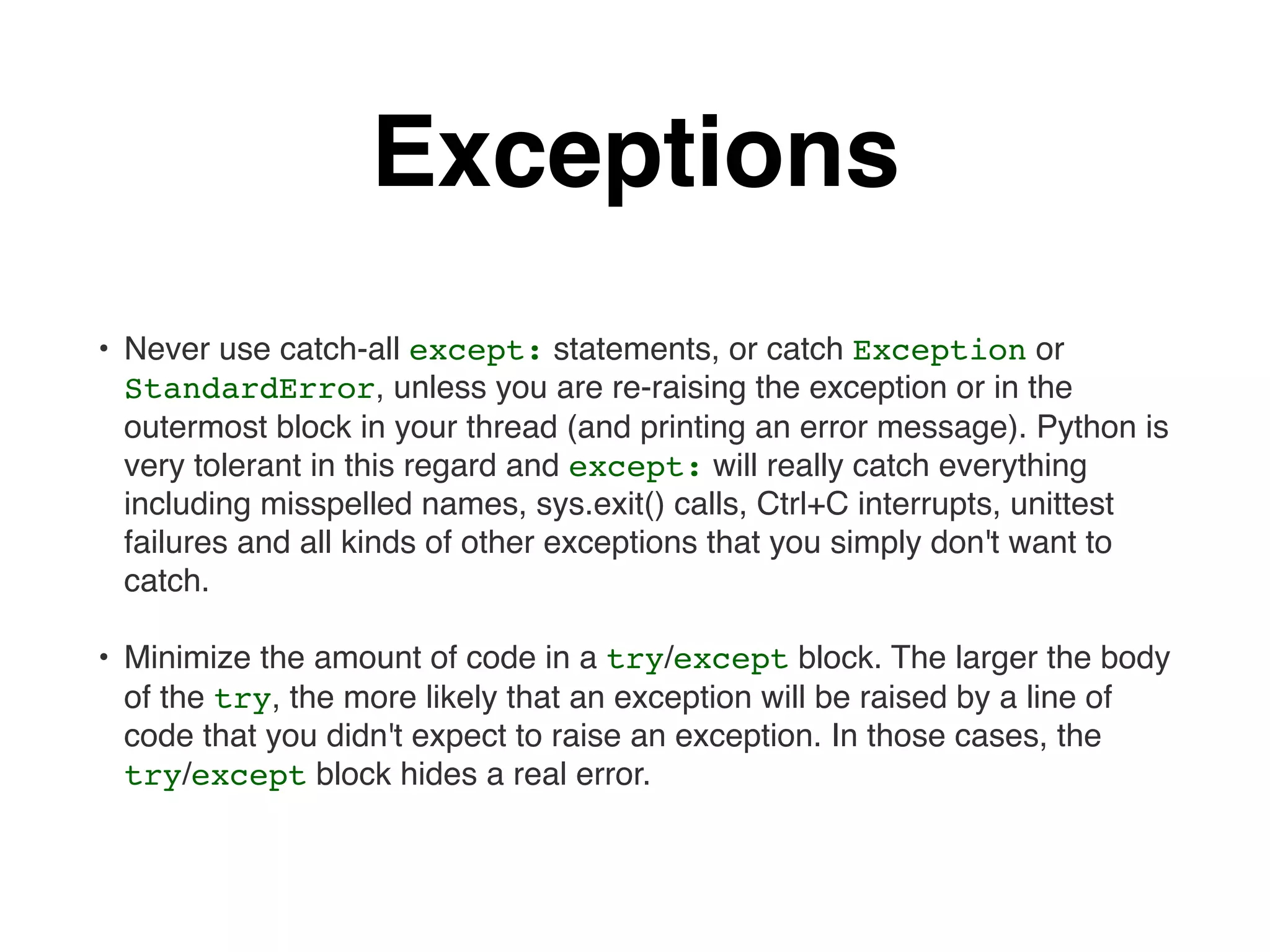 Exceptions
• Never use catch-all except: statements, or catch Exception or
StandardError, unless you are re-raising the exception or in the
outermost block in your thread (and printing an error message). Python is
very tolerant in this regard and except: will really catch everything
including misspelled names, sys.exit() calls, Ctrl+C interrupts, unittest
failures and all kinds of other exceptions that you simply don't want to
catch.
• Minimize the amount of code in a try/except block. The larger the body
of the try, the more likely that an exception will be raised by a line of
code that you didn't expect to raise an exception. In those cases, the
try/except block hides a real error.
 