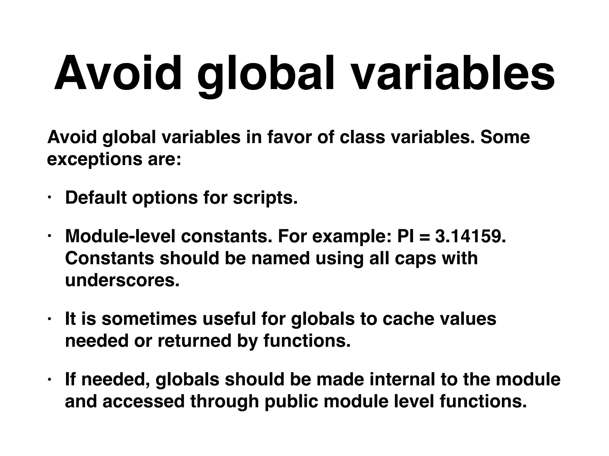 Avoid global variables
Avoid global variables in favor of class variables. Some
exceptions are:
• Default options for scripts.
• Module-level constants. For example: PI = 3.14159.
Constants should be named using all caps with
underscores.
• It is sometimes useful for globals to cache values
needed or returned by functions.
• If needed, globals should be made internal to the module
and accessed through public module level functions.
 