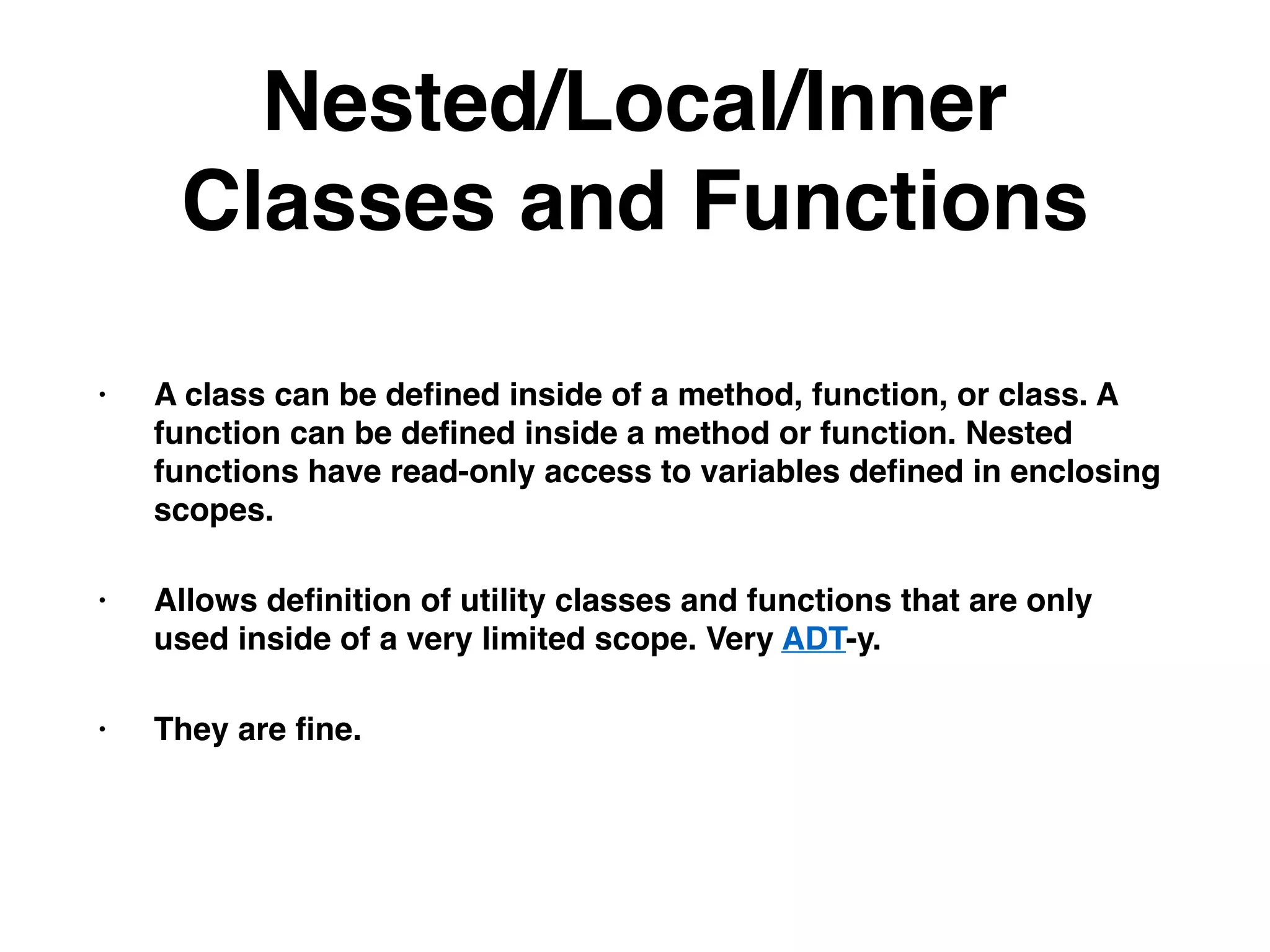 Nested/Local/Inner
Classes and Functions
• A class can be deﬁned inside of a method, function, or class. A
function can be deﬁned inside a method or function. Nested
functions have read-only access to variables deﬁned in enclosing
scopes.
• Allows deﬁnition of utility classes and functions that are only
used inside of a very limited scope. Very ADT-y.
• They are ﬁne.
 