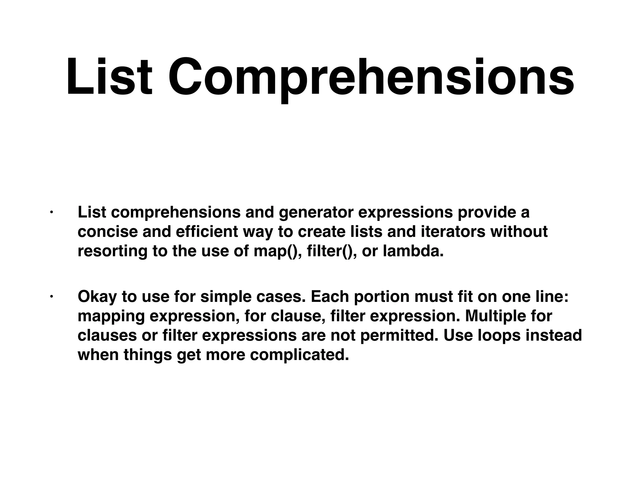 List Comprehensions
• List comprehensions and generator expressions provide a
concise and efﬁcient way to create lists and iterators without
resorting to the use of map(), ﬁlter(), or lambda.
• Okay to use for simple cases. Each portion must ﬁt on one line:
mapping expression, for clause, ﬁlter expression. Multiple for
clauses or ﬁlter expressions are not permitted. Use loops instead
when things get more complicated.
 
