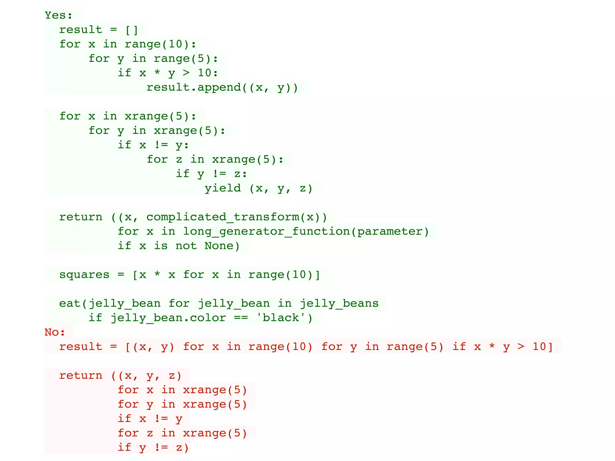 Yes:
result = []
for x in range(10):
for y in range(5):
if x * y > 10:
result.append((x, y))
for x in xrange(5):
for y in xrange(5):
if x != y:
for z in xrange(5):
if y != z:
yield (x, y, z)
return ((x, complicated_transform(x))
for x in long_generator_function(parameter)
if x is not None)
squares = [x * x for x in range(10)]
eat(jelly_bean for jelly_bean in jelly_beans
if jelly_bean.color == 'black')
No:
result = [(x, y) for x in range(10) for y in range(5) if x * y > 10]
return ((x, y, z)
for x in xrange(5)
for y in xrange(5)
if x != y
for z in xrange(5)
if y != z)
 