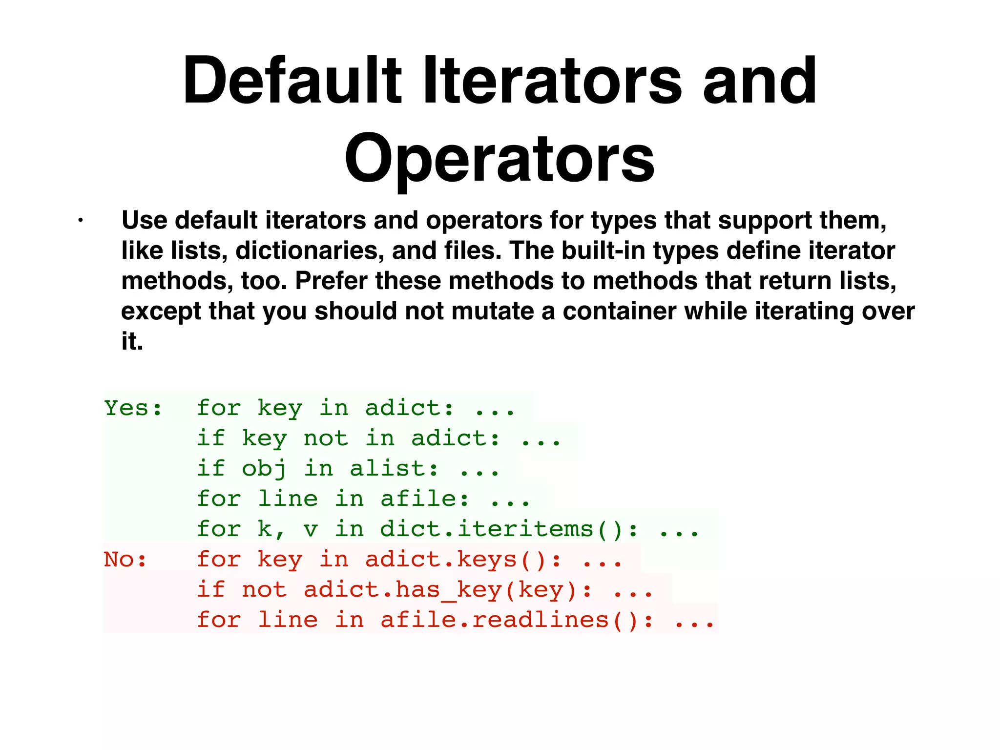 Default Iterators and
Operators
• Use default iterators and operators for types that support them,
like lists, dictionaries, and ﬁles. The built-in types deﬁne iterator
methods, too. Prefer these methods to methods that return lists,
except that you should not mutate a container while iterating over
it.
Yes: for key in adict: ...
if key not in adict: ...
if obj in alist: ...
for line in afile: ...
for k, v in dict.iteritems(): ...
No: for key in adict.keys(): ...
if not adict.has_key(key): ...
for line in afile.readlines(): ...
 