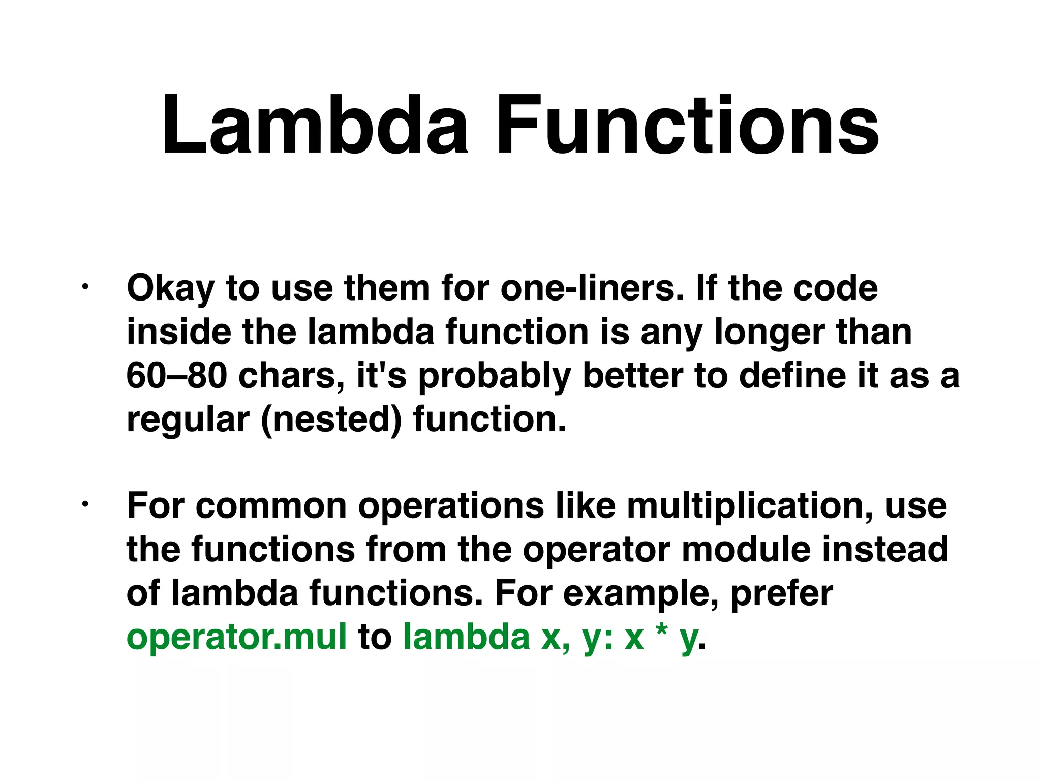 Lambda Functions
• Okay to use them for one-liners. If the code
inside the lambda function is any longer than
60–80 chars, it's probably better to deﬁne it as a
regular (nested) function.
• For common operations like multiplication, use
the functions from the operator module instead
of lambda functions. For example, prefer
operator.mul to lambda x, y: x * y.
 