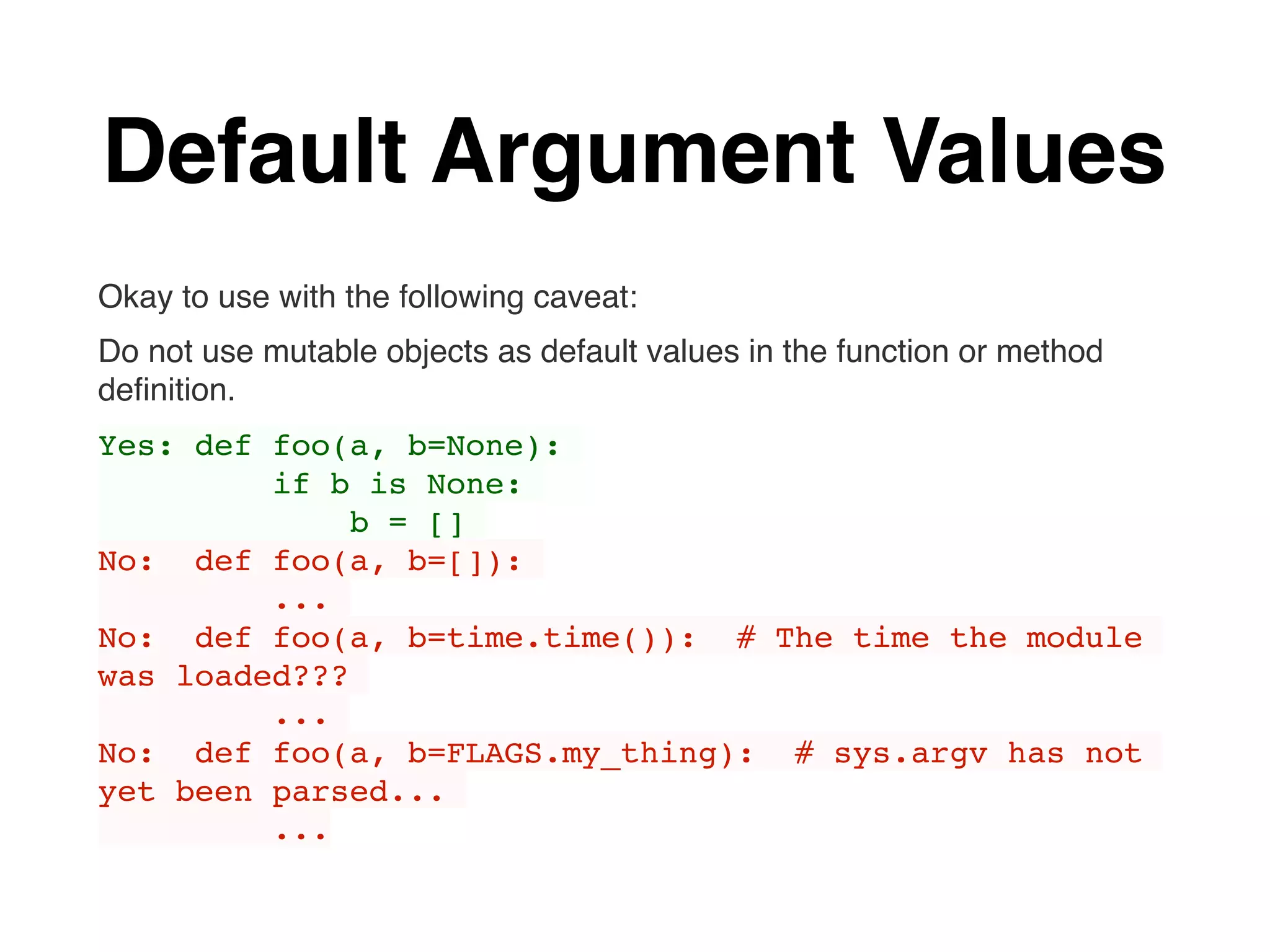 Default Argument Values
Okay to use with the following caveat:
Do not use mutable objects as default values in the function or method
deﬁnition.
Yes: def foo(a, b=None):
if b is None:
b = []
No: def foo(a, b=[]):
...
No: def foo(a, b=time.time()): # The time the module
was loaded???
...
No: def foo(a, b=FLAGS.my_thing): # sys.argv has not
yet been parsed...
...
 