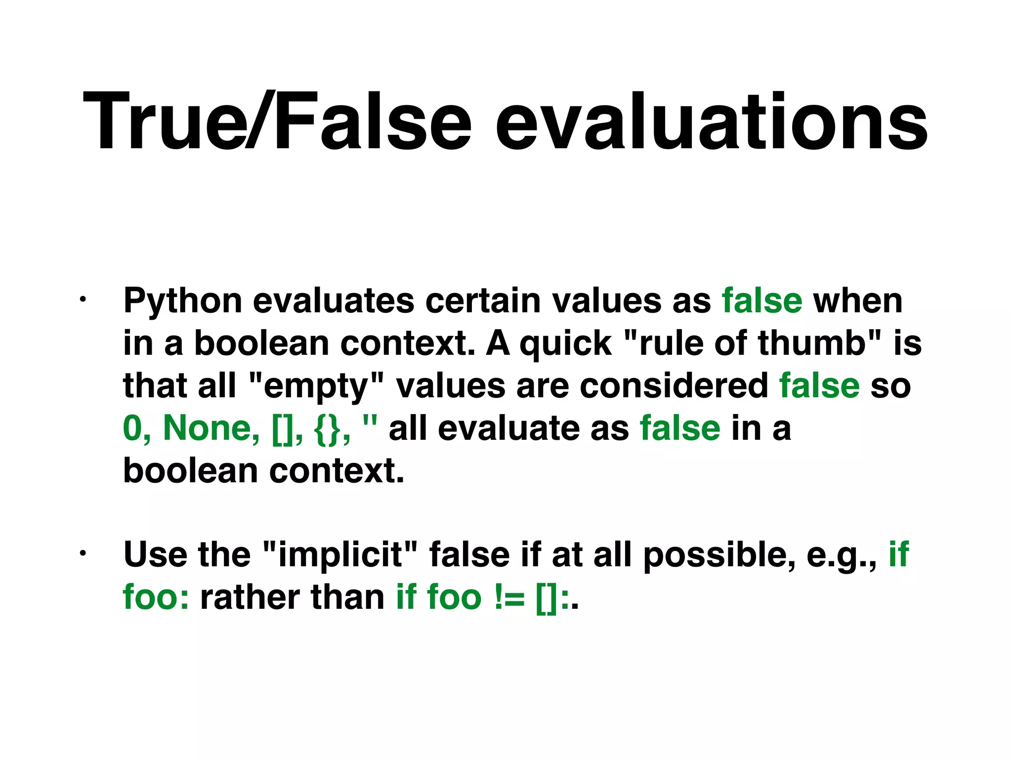 True/False evaluations
• Python evaluates certain values as false when
in a boolean context. A quick "rule of thumb" is
that all "empty" values are considered false so
0, None, [], {}, '' all evaluate as false in a
boolean context.
• Use the "implicit" false if at all possible, e.g., if
foo: rather than if foo != []:.
 
