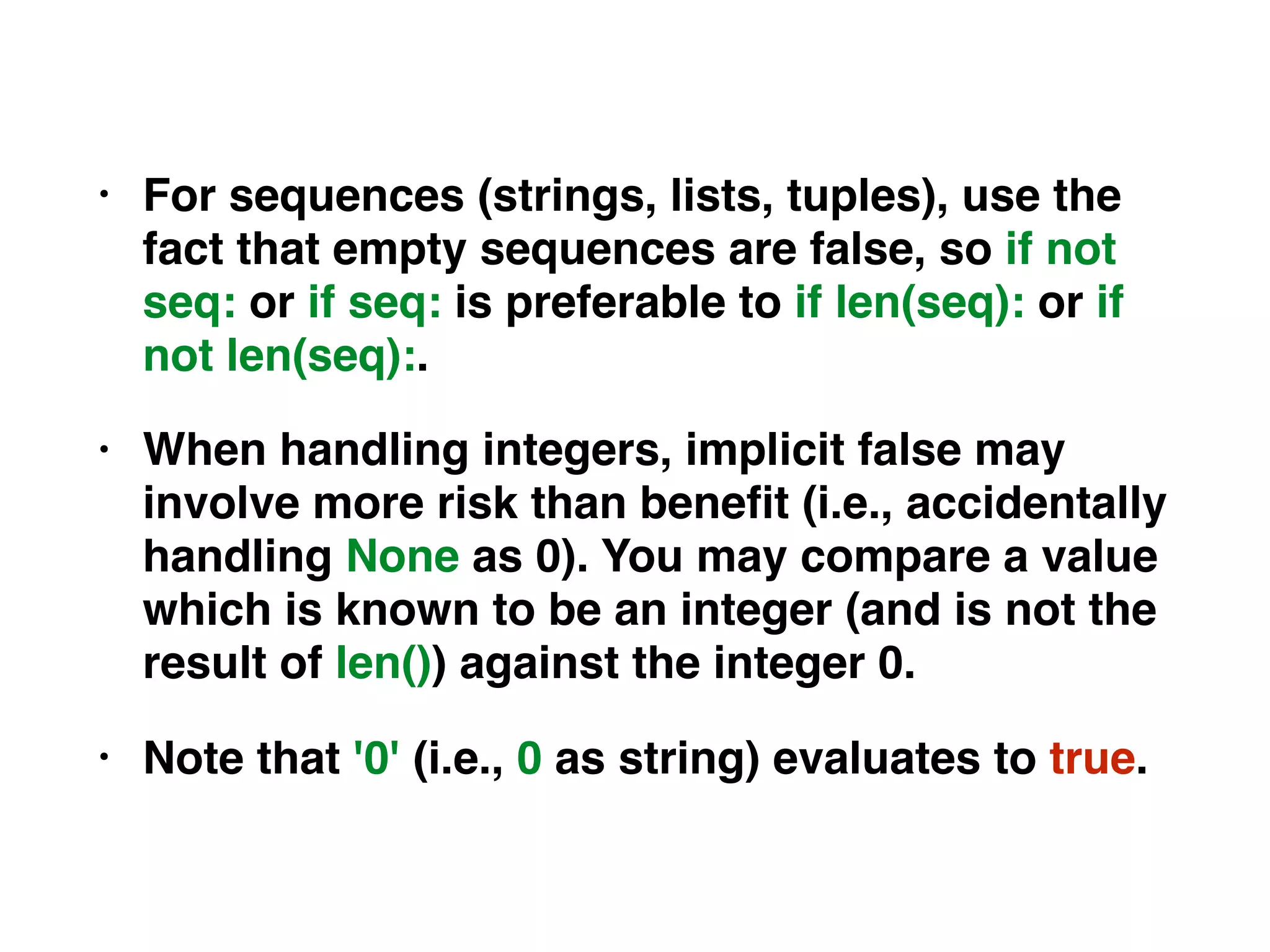 • For sequences (strings, lists, tuples), use the
fact that empty sequences are false, so if not
seq: or if seq: is preferable to if len(seq): or if
not len(seq):.
• When handling integers, implicit false may
involve more risk than beneﬁt (i.e., accidentally
handling None as 0). You may compare a value
which is known to be an integer (and is not the
result of len()) against the integer 0.
• Note that '0' (i.e., 0 as string) evaluates to true.
 