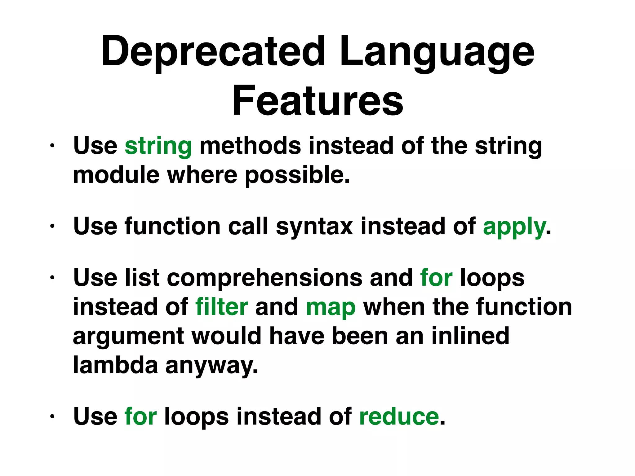Deprecated Language
Features
• Use string methods instead of the string
module where possible.
• Use function call syntax instead of apply.
• Use list comprehensions and for loops
instead of ﬁlter and map when the function
argument would have been an inlined
lambda anyway.
• Use for loops instead of reduce.
 
