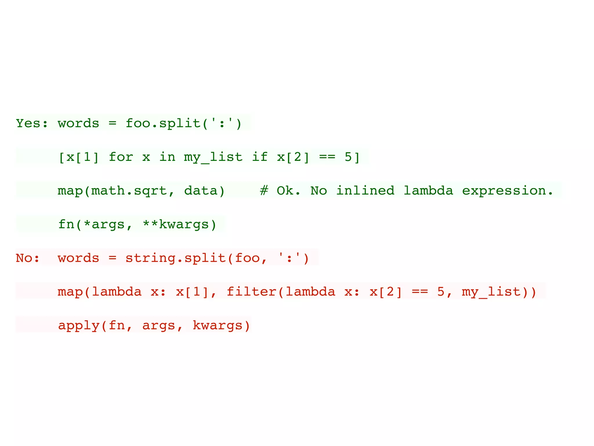 Yes: words = foo.split(':')
[x[1] for x in my_list if x[2] == 5]
map(math.sqrt, data) # Ok. No inlined lambda expression.
fn(*args, **kwargs)
No: words = string.split(foo, ':')
map(lambda x: x[1], filter(lambda x: x[2] == 5, my_list))
apply(fn, args, kwargs)
 