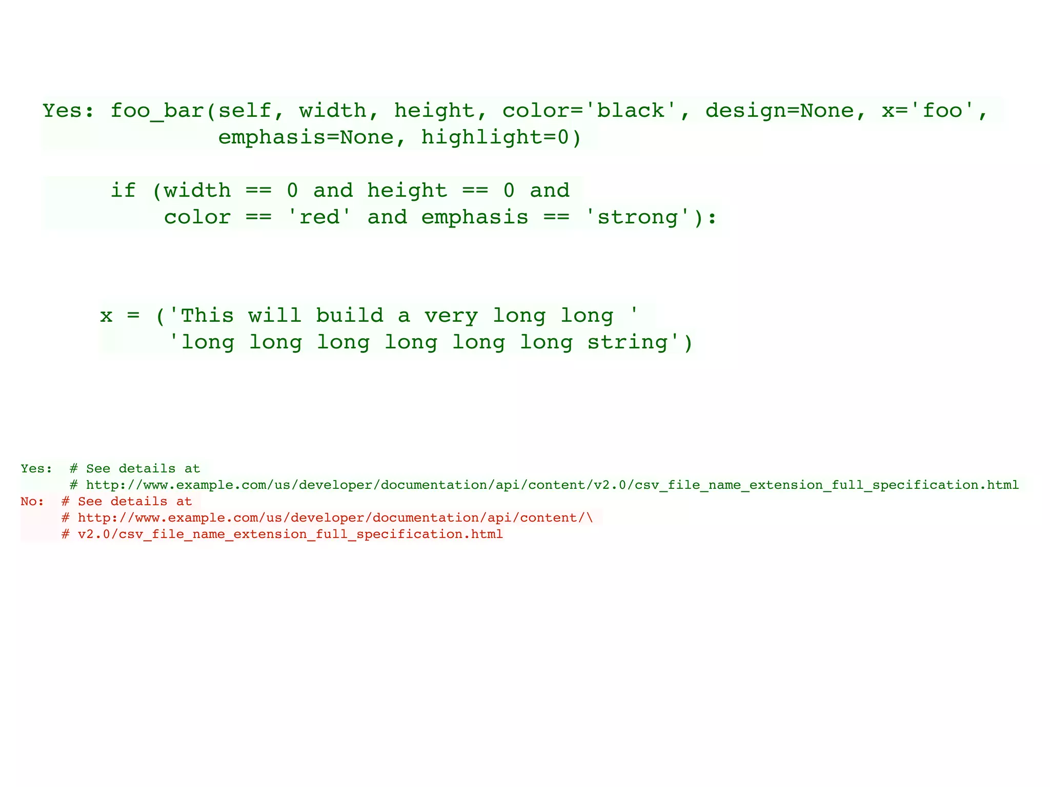 Yes: foo_bar(self, width, height, color='black', design=None, x='foo',
emphasis=None, highlight=0)
if (width == 0 and height == 0 and
color == 'red' and emphasis == 'strong'):
x = ('This will build a very long long '
'long long long long long long string')
Yes: # See details at
# http://www.example.com/us/developer/documentation/api/content/v2.0/csv_file_name_extension_full_specification.html
No: # See details at
# http://www.example.com/us/developer/documentation/api/content/
# v2.0/csv_file_name_extension_full_specification.html
 
