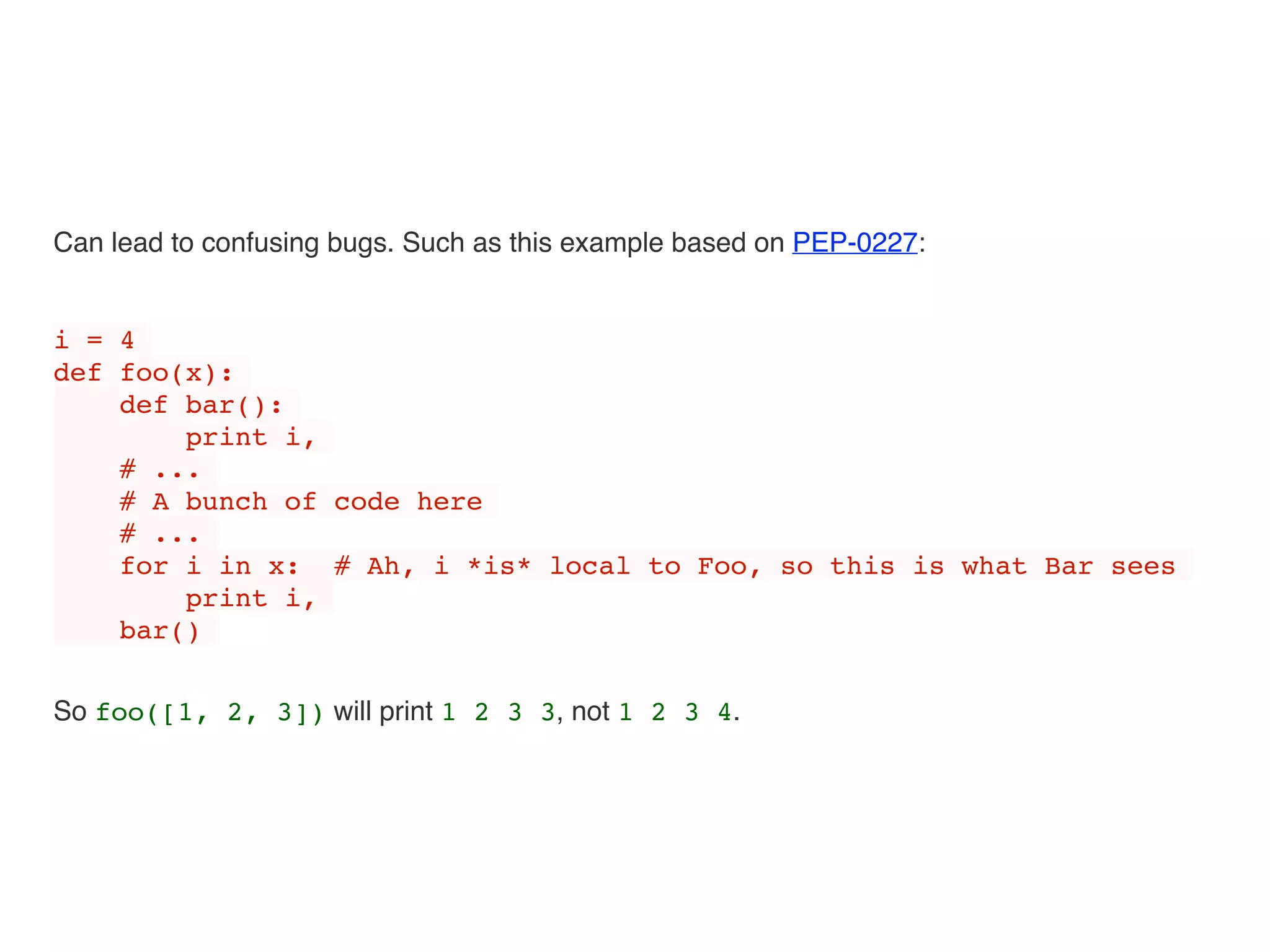 Can lead to confusing bugs. Such as this example based on PEP-0227:
i = 4
def foo(x):
def bar():
print i,
# ...
# A bunch of code here
# ...
for i in x: # Ah, i *is* local to Foo, so this is what Bar sees
print i,
bar()
So foo([1, 2, 3]) will print 1 2 3 3, not 1 2 3 4.
 