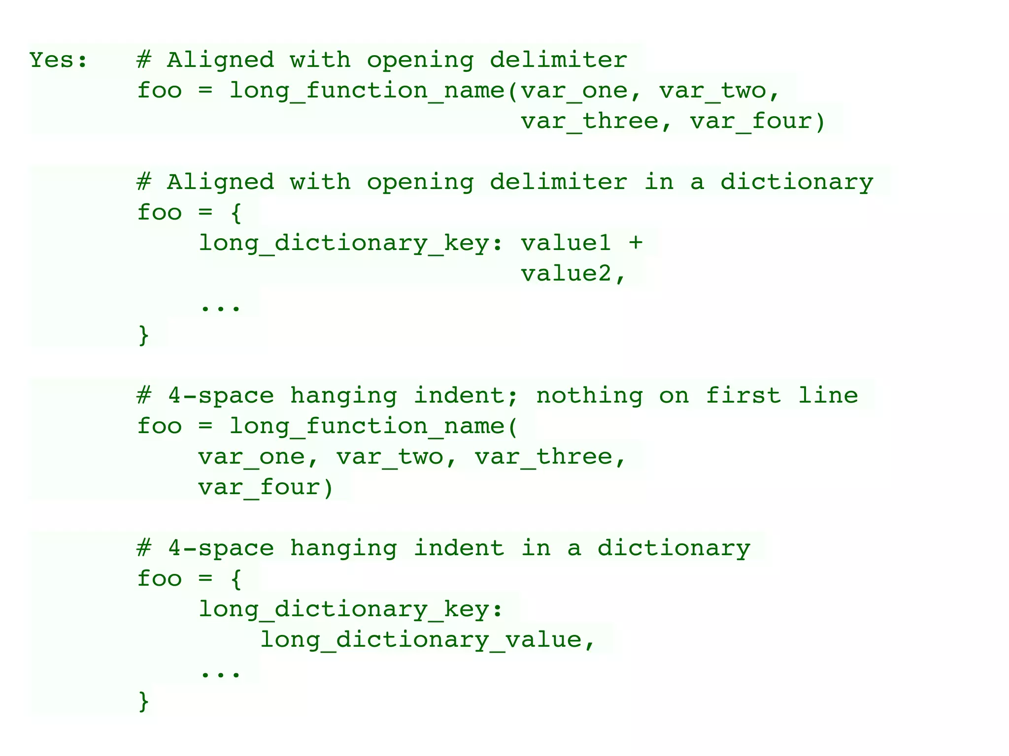 Yes: # Aligned with opening delimiter
foo = long_function_name(var_one, var_two,
var_three, var_four)
# Aligned with opening delimiter in a dictionary
foo = {
long_dictionary_key: value1 +
value2,
...
}
# 4-space hanging indent; nothing on first line
foo = long_function_name(
var_one, var_two, var_three,
var_four)
# 4-space hanging indent in a dictionary
foo = {
long_dictionary_key:
long_dictionary_value,
...
}
 