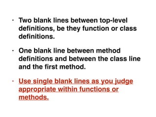 • Two blank lines between top-level
deﬁnitions, be they function or class
deﬁnitions.
• One blank line between method
deﬁnitions and between the class line
and the ﬁrst method.
• Use single blank lines as you judge
appropriate within functions or
methods.
 