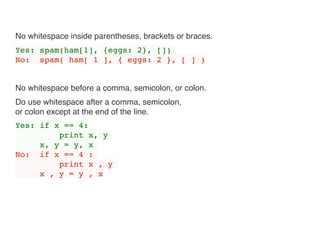 No whitespace inside parentheses, brackets or braces.
Yes: spam(ham[1], {eggs: 2}, [])
No: spam( ham[ 1 ], { eggs: 2 }, [ ] )
No whitespace before a comma, semicolon, or colon.
Do use whitespace after a comma, semicolon, 
or colon except at the end of the line.
Yes: if x == 4:
print x, y
x, y = y, x
No: if x == 4 :
print x , y
x , y = y , x
 