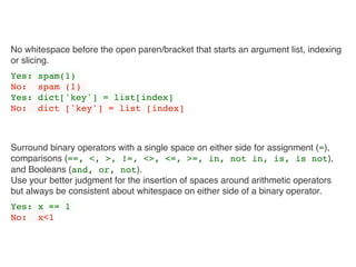 No whitespace before the open paren/bracket that starts an argument list, indexing
or slicing.
Yes: spam(1)
No: spam (1)
Yes: dict['key'] = list[index]
No: dict ['key'] = list [index]
Surround binary operators with a single space on either side for assignment (=), 
comparisons (==, <, >, !=, <>, <=, >=, in, not in, is, is not),
and Booleans (and, or, not). 
Use your better judgment for the insertion of spaces around arithmetic operators
but always be consistent about whitespace on either side of a binary operator.
Yes: x == 1
No: x<1
 