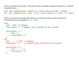 Don't use spaces around the '=' sign when used to indicate a keyword argument or a default
parameter value.
Yes: def complex(real, imag=0.0): return magic(r=real, i=imag)
No: def complex(real, imag = 0.0): return magic(r = real, i = imag)
Don't use spaces to vertically align tokens on consecutive lines, since it becomes a
maintenance burden (applies to :, #, =, etc.):
Yes:
foo = 1000 # comment
long_name = 2 # comment that should not be aligned
dictionary = {
'foo': 1,
'long_name': 2,
}
No:
foo = 1000 # comment
long_name = 2 # comment that should not be aligned
dictionary = {
'foo' : 1,
'long_name': 2,
}
 