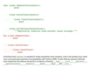 Yes: class SampleClass(object):
pass
class OuterClass(object):
class InnerClass(object):
pass
class ChildClass(ParentClass):
"""Explicitly inherits from another class already."""
No: class SampleClass:
pass
class OuterClass:
class InnerClass:
pass
Inheriting from object is needed to make properties work properly, and it will protect your code
from one particular potential incompatibility with Python 3000. It also deﬁnes special methods
that implement the default semantics of objects including __new__, __init__, __delattr__,
__getattribute__, __setattr__, __hash__, __repr__, and __str__.
 