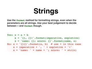 Strings
Use the format method for formatting strings, even when the
parameters are all strings. Use your best judgement to decide
between + and format though.
Yes: x = a + b
x = '{}, {}!'.format(imperative, expletive)
x = 'name: {}; score: {}'.format(name, n)
No: x = '{}{}'.format(a, b) # use + in this case
x = imperative + ', ' + expletive + '!'
x = 'name: ' + name + '; score: ' + str(n)
 