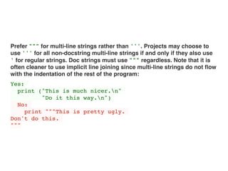 Prefer """ for multi-line strings rather than '''. Projects may choose to
use ''' for all non-docstring multi-line strings if and only if they also use
' for regular strings. Doc strings must use """ regardless. Note that it is
often cleaner to use implicit line joining since multi-line strings do not ﬂow
with the indentation of the rest of the program:
Yes:
print ("This is much nicer.n"
"Do it this way.n")
No:
print """This is pretty ugly.
Don't do this.
"""
 
