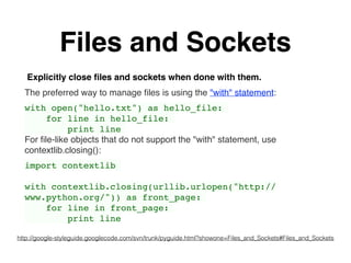 Files and Sockets
Explicitly close ﬁles and sockets when done with them.
The preferred way to manage ﬁles is using the "with" statement:
with open("hello.txt") as hello_file:
for line in hello_file:
print line
For ﬁle-like objects that do not support the "with" statement, use
contextlib.closing():
import contextlib
with contextlib.closing(urllib.urlopen("http://
www.python.org/")) as front_page:
for line in front_page:
print line
http://google-styleguide.googlecode.com/svn/trunk/pyguide.html?showone=Files_and_Sockets#Files_and_Sockets
 