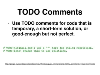 TODO Comments
• Use TODO comments for code that is
temporary, a short-term solution, or
good-enough but not perfect.
http://google-styleguide.googlecode.com/svn/trunk/pyguide.html?showone=TODO_Comments#TODO_Comments
# TODO(kl@gmail.com): Use a "*" here for string repetition.
# TODO(Zeke) Change this to use relations.
 