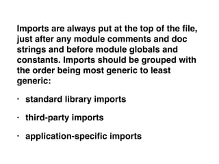 Imports are always put at the top of the ﬁle,
just after any module comments and doc
strings and before module globals and
constants. Imports should be grouped with
the order being most generic to least
generic:
• standard library imports
• third-party imports
• application-speciﬁc imports
 