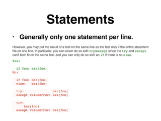 Statements
• Generally only one statement per line.
However, you may put the result of a test on the same line as the test only if the entire statement
ﬁts on one line. In particular, you can never do so with try/except since the try and except
can't both ﬁt on the same line, and you can only do so with an if if there is no else.
Yes:
if foo: bar(foo)
No:
if foo: bar(foo)
else: baz(foo)
try: bar(foo)
except ValueError: baz(foo)
try:
bar(foo)
except ValueError: baz(foo)
 