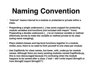 Naming Convention
• "Internal" means internal to a module or protected or private within a
class.
• Prepending a single underscore (_) has some support for protecting
module variables and functions (not included with import * from).
Prepending a double underscore (__) to an instance variable or method
effectively serves to make the variable or method private to its class
(using name mangling).
• Place related classes and top-level functions together in a module.
Unlike Java, there is no need to limit yourself to one class per module.
• Use CapWords for class names, but lower_with_under.py for module
names. Although there are many existing modules named CapWords.py,
this is now discouraged because it's confusing when the module
happens to be named after a class. ("wait -- did I write import StringIO or
from StringIO import StringIO?")
 