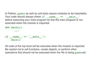 In Python, pydoc as well as unit tests require modules to be importable.
Your code should always check if __name__ == '__main__'
before executing your main program so that the main program is not
executed when the module is imported.
def main():
...
if __name__ == '__main__':
main()
All code at the top level will be executed when the module is imported.
Be careful not to call functions, create objects, or perform other
operations that should not be executed when the ﬁle is being pydoced.
 