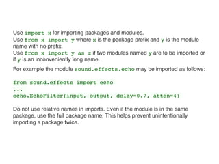 Use import x for importing packages and modules.  
Use from x import y where x is the package preﬁx and y is the module
name with no preﬁx.  
Use from x import y as z if two modules named y are to be imported or
if y is an inconveniently long name.
For example the module sound.effects.echo may be imported as follows:
from sound.effects import echo
...
echo.EchoFilter(input, output, delay=0.7, atten=4)
Do not use relative names in imports. Even if the module is in the same
package, use the full package name. This helps prevent unintentionally
importing a package twice.
 