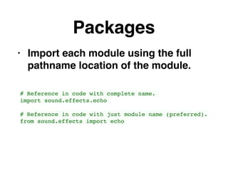 Packages
• Import each module using the full
pathname location of the module.
# Reference in code with complete name.
import sound.effects.echo
# Reference in code with just module name (preferred).
from sound.effects import echo
 