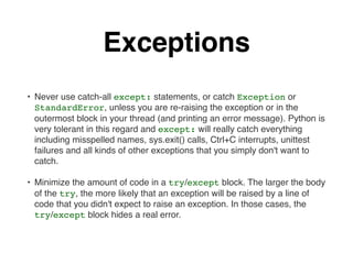 Exceptions
• Never use catch-all except: statements, or catch Exception or
StandardError, unless you are re-raising the exception or in the
outermost block in your thread (and printing an error message). Python is
very tolerant in this regard and except: will really catch everything
including misspelled names, sys.exit() calls, Ctrl+C interrupts, unittest
failures and all kinds of other exceptions that you simply don't want to
catch.
• Minimize the amount of code in a try/except block. The larger the body
of the try, the more likely that an exception will be raised by a line of
code that you didn't expect to raise an exception. In those cases, the
try/except block hides a real error.
 